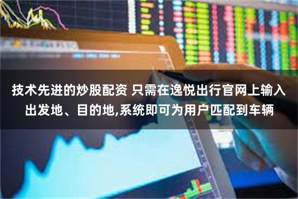 技术先进的炒股配资 只需在逸悦出行官网上输入出发地、目的地,系统即可为用户匹配到车辆