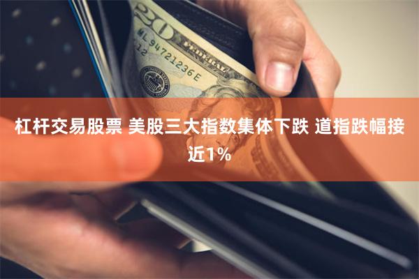 杠杆交易股票 美股三大指数集体下跌 道指跌幅接近1%