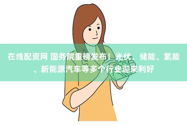 在线配资网 国务院重磅发布！光伏、储能、氢能、新能源汽车等多个行业迎来利好