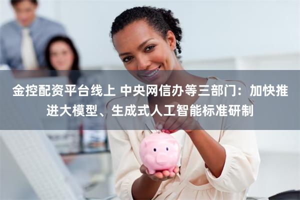 金控配资平台线上 中央网信办等三部门：加快推进大模型、生成式人工智能标准研制
