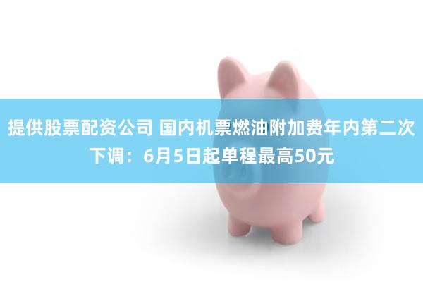 提供股票配资公司 国内机票燃油附加费年内第二次下调：6月5日起单程最高50元