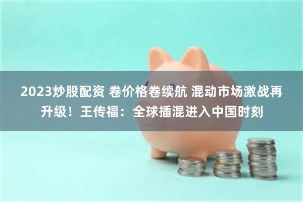 2023炒股配资 卷价格卷续航 混动市场激战再升级！王传福：全球插混进入中国时刻