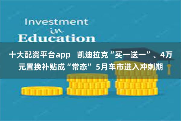 十大配资平台app   凯迪拉克“买一送一”、4万元置换补贴成“常态” 5月车市进入冲刺期