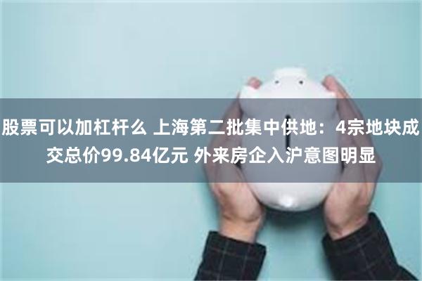 股票可以加杠杆么 上海第二批集中供地：4宗地块成交总价99.84亿元 外来房企入沪意图明显