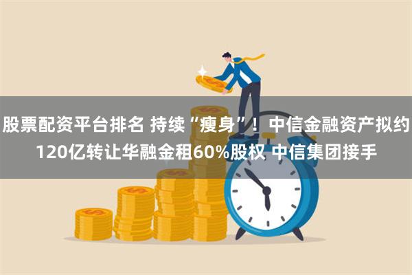 股票配资平台排名 持续“瘦身”！中信金融资产拟约120亿转让华融金租60%股权 中信集团接手