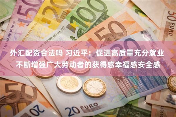 外汇配资合法吗 习近平：促进高质量充分就业 不断增强广大劳动者的获得感幸福感安全感
