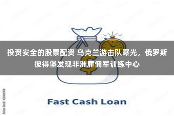 投资安全的股票配资 乌克兰游击队曝光，俄罗斯彼得堡发现非洲雇佣军训练中心