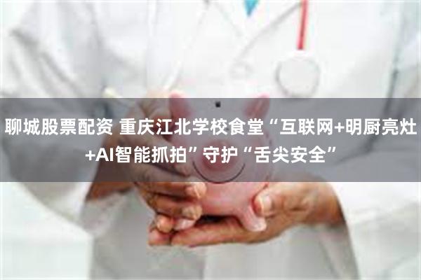 聊城股票配资 重庆江北学校食堂“互联网+明厨亮灶+AI智能抓拍”守护“舌尖安全”