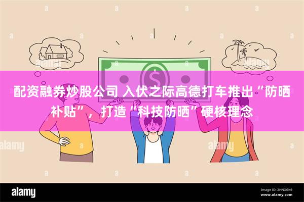 配资融券炒股公司 入伏之际高德打车推出“防晒补贴”，打造“科技防晒”硬核理念