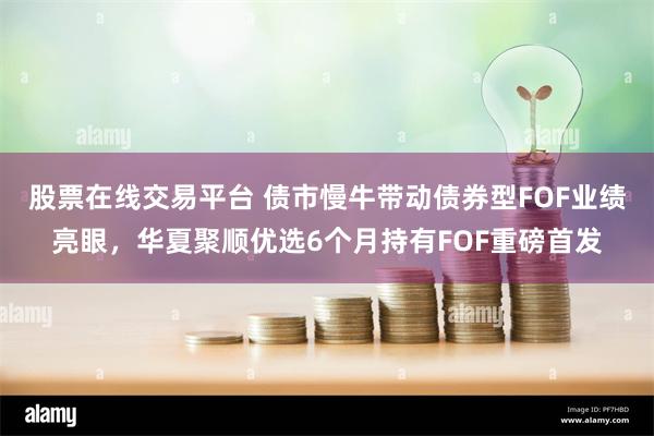 股票在线交易平台 债市慢牛带动债券型FOF业绩亮眼，华夏聚顺优选6个月持有FOF重磅首发