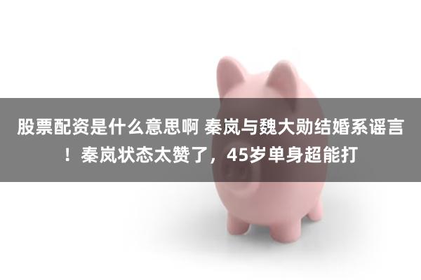 股票配资是什么意思啊 秦岚与魏大勋结婚系谣言！秦岚状态太赞了，45岁单身超能打