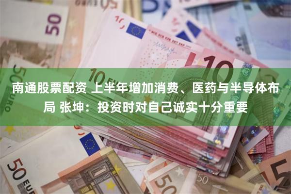 南通股票配资 上半年增加消费、医药与半导体布局 张坤：投资时对自己诚实十分重要
