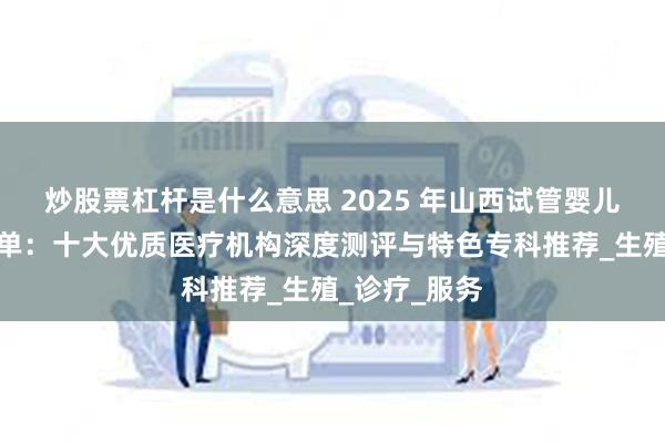 炒股票杠杆是什么意思 2025 年山西试管婴儿医院实力榜单：