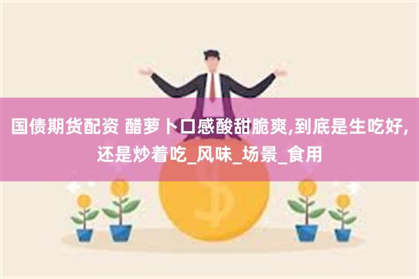 国债期货配资 醋萝卜口感酸甜脆爽,到底是生吃好,还是炒着吃_