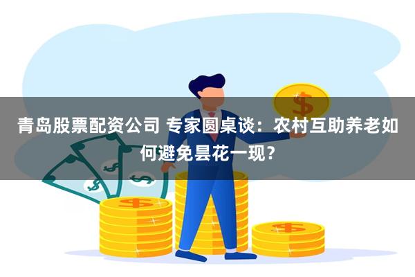 青岛股票配资公司 专家圆桌谈：农村互助养老如何避免昙花一现？