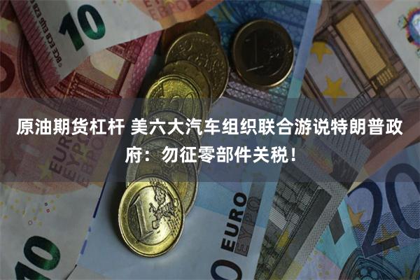 原油期货杠杆 美六大汽车组织联合游说特朗普政府：勿征零部件关