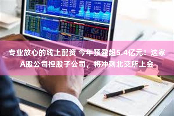 专业放心的线上配资 今年预盈超5.4亿元！这家A股公司控股子