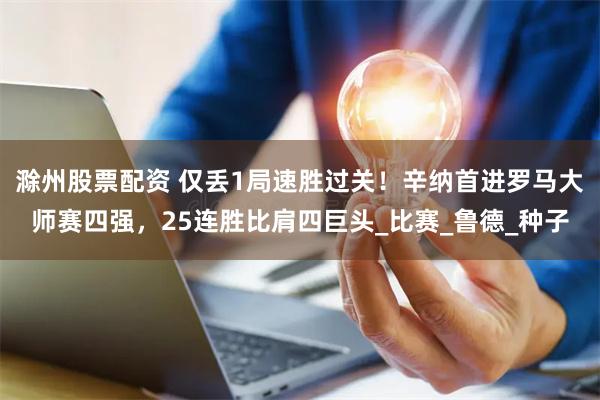 滁州股票配资 仅丢1局速胜过关！辛纳首进罗马大师赛四强，25