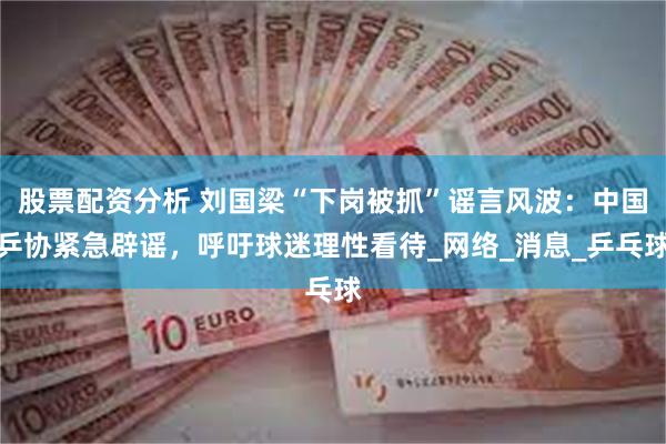 股票配资分析 刘国梁“下岗被抓”谣言风波：中国乒协紧急辟谣，