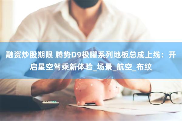 融资炒股期限 腾势D9极曜系列地板总成上线：开启星空驾乘新体