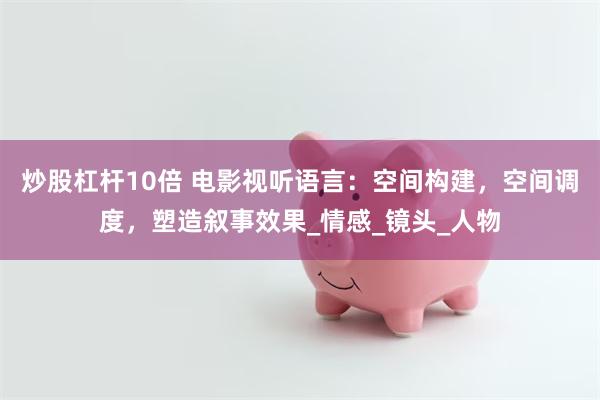 炒股杠杆10倍 电影视听语言：空间构建，空间调度，塑造叙事效