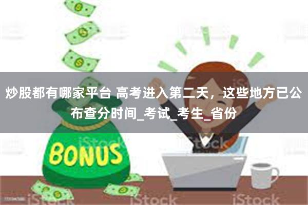 炒股都有哪家平台 高考进入第二天，这些地方已公布查分时间_考