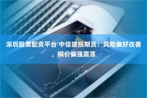 深圳股票配资平台 中信建投期货：风险偏好改善，铜价偏强震荡