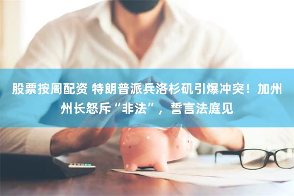 股票按周配资 特朗普派兵洛杉矶引爆冲突！加州州长怒斥“非法”