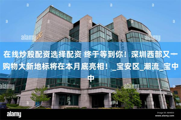 在线炒股配资选择配资 终于等到你！深圳西部又一购物大新地标将