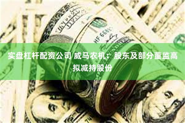 实盘杠杆配资公司 威马农机：股东及部分董监高拟减持股份