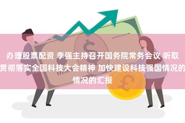 办理股票配资 李强主持召开国务院常务会议 听取关于贯彻落实全