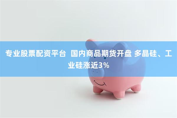 专业股票配资平台  国内商品期货开盘 多晶硅、工业硅涨近3%
