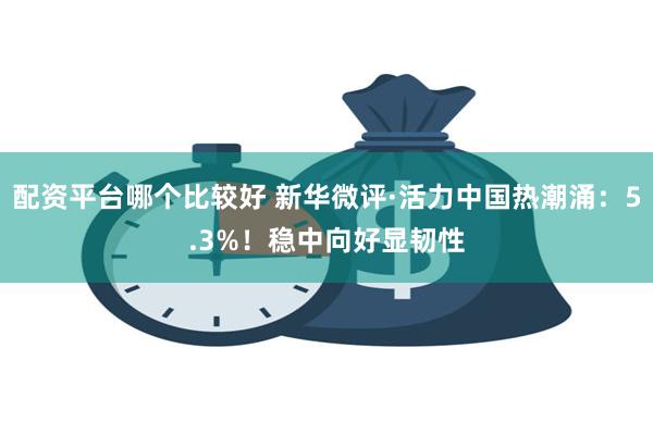 配资平台哪个比较好 新华微评·活力中国热潮涌：5.3%！稳中