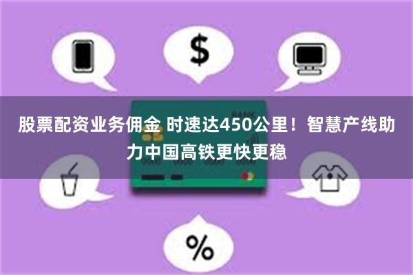 股票配资业务佣金 时速达450公里！智慧产线助力中国高铁更快