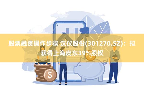股票融资操作步骤 汉仪股份(301270.SZ)：拟获得上海