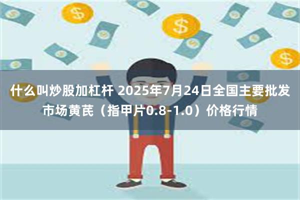 什么叫炒股加杠杆 2025年7月24日全国主要批发市场黄芪（