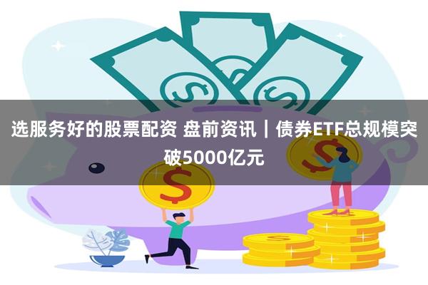 选服务好的股票配资 盘前资讯｜债券ETF总规模突破5000亿