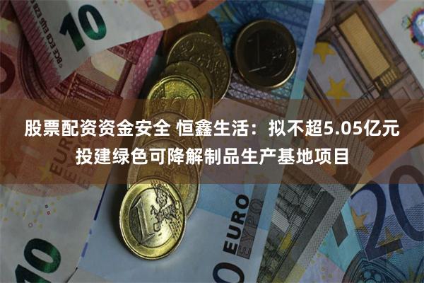 股票配资资金安全 恒鑫生活：拟不超5.05亿元投建绿色可降解