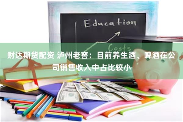财达期货配资 泸州老窖：目前养生酒、啤酒在公司销售收入中占比