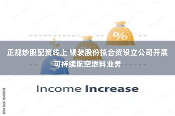 正规炒股配资线上 锡装股份拟合资设立公司开展可持续航空燃料业
