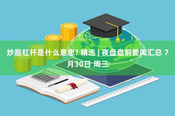 炒股杠杆是什么意思? 精选 | 夜盘盘前要闻汇总 7月30日