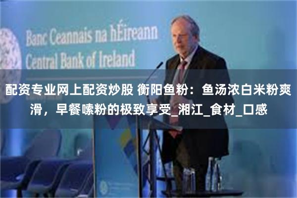 配资专业网上配资炒股 衡阳鱼粉：鱼汤浓白米粉爽滑，早餐嗦粉的