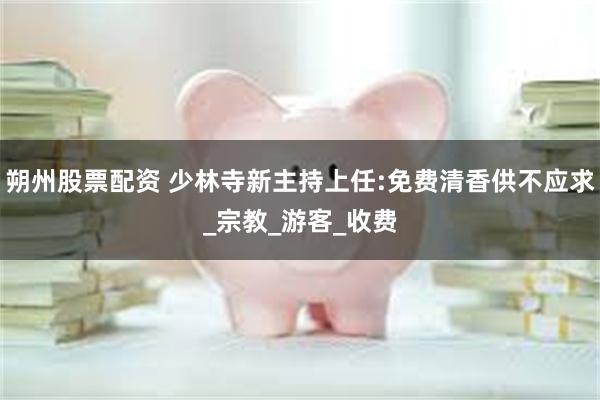 朔州股票配资 少林寺新主持上任:免费清香供不应求_宗教_游客