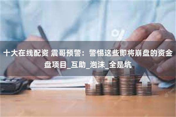 十大在线配资 震哥预警：警惕这些即将崩盘的资金盘项目_互助_