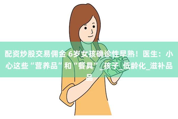 配资炒股交易佣金 6岁女孩确诊性早熟！医生：小心这些“营养品