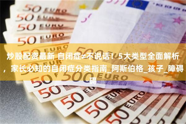 炒股配资最新 自闭症≠不说话！5大类型全面解析，家长必知的自