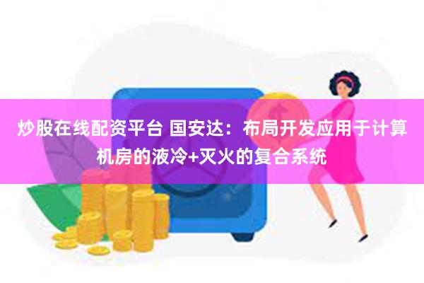 炒股在线配资平台 国安达：布局开发应用于计算机房的液冷+灭火