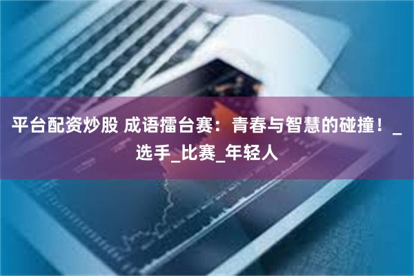平台配资炒股 成语擂台赛：青春与智慧的碰撞！_选手_比赛_年