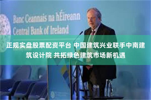 正规实盘股票配资平台 中国建筑兴业联手中南建筑设计院 共拓绿