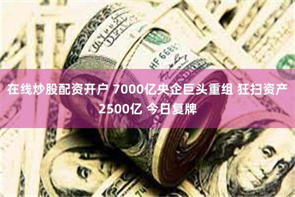 在线炒股配资开户 7000亿央企巨头重组 狂扫资产2500亿